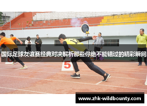 国际足球友谊赛经典对决解析那些你绝不能错过的精彩瞬间