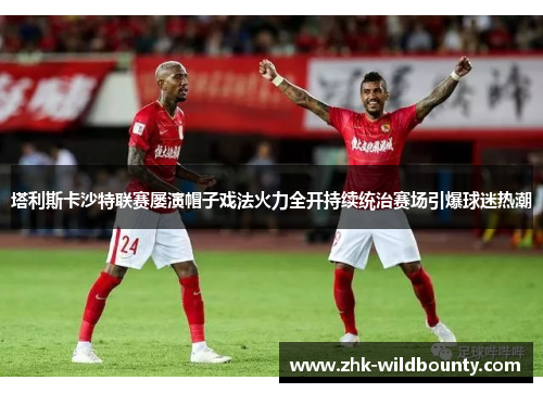 塔利斯卡沙特联赛屡演帽子戏法火力全开持续统治赛场引爆球迷热潮