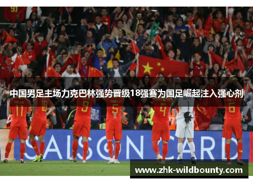 中国男足主场力克巴林强势晋级18强赛为国足崛起注入强心剂 中国男足主场力克巴林强势晋级18强赛为国足崛起注入强心剂