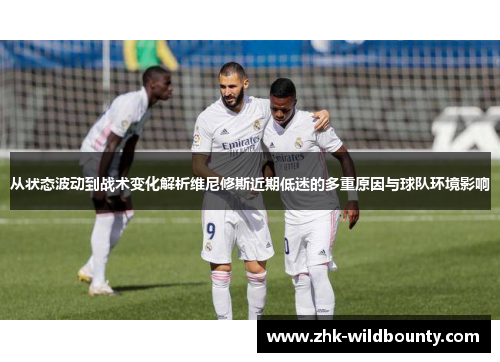 从状态波动到战术变化解析维尼修斯近期低迷的多重原因与球队环境影响