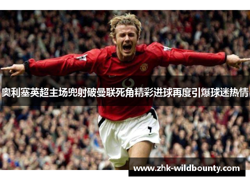 奥利塞英超主场兜射破曼联死角精彩进球再度引爆球迷热情