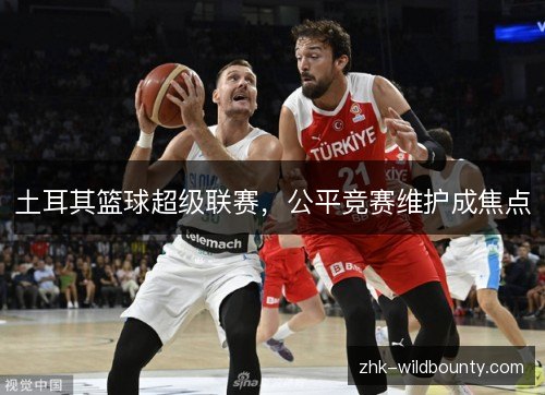 土耳其篮球超级联赛,公平竞赛维护成焦点 土耳其篮球超级联赛,公平竞赛维护成焦点