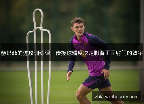 赫塔菲的进攻训练课:传接球精度决定脚背正面射门的效率 赫塔菲的进攻训练课:传接球精度决定脚背正面射门的效率