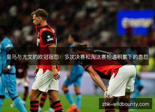 皇马与尤文的欧冠宿怨:多次决赛和淘汰赛相遇积累下的恩怨 皇马与尤文的欧冠宿怨:多次决赛和淘汰赛相遇积累下的恩怨